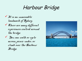 Harbour Bridge
It is an unmissable
landmark of Sydney.
There are many different
experiences centred around
the bridge.
 You can walk or cycle
across, picnic under, or
climb over the Harbour
Bridge.
 
