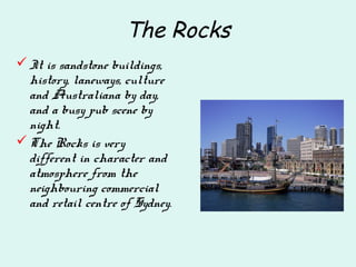 The Rocks
It is sandstone buildings,
history, laneways, culture
and Australiana by day,
and a busy pub scene by
night.
The Rocks is very
different in character and
atmosphere from the
neighbouring commercial
and retail centre of Sydney.
 