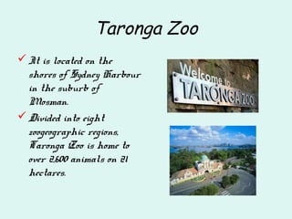 Taronga Zoo
It is located on the
shores of Sydney Harbour
in the suburb of
Mosman.
Divided into eight
zoogeographic regions,
Taronga Zoo is home to
over 2,600 animals on 21
hectares.
 