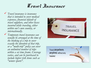 Travel Insurance
 Travel insurance is insurance
that is intended to cover medical
expenses, financial default of
travel suppliers, and other losses
incurred while traveling, either
within one's own country, or
internationally.
 Temporary travel insurance can
usually be arranged at the time of
the booking of a trip to cover
exactly the duration of that trip,
or a "multi-trip" policy can cover
an unlimited number of trips
within a set time frame. Coverage
varies, and can be purchased to
include higher risk items such as
"winter sports".
 