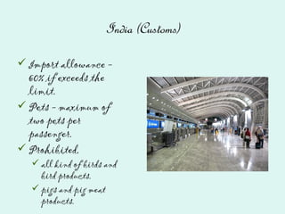 India (Customs)
Import allowance -
60% if exceeds the
limit.
Pets - maximum of
two pets per
passenger.
Prohibited,
all kind of birds and
bird products.
pigs and pig meat
products.
 