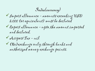 India(currency)
Import allowance - amounts exceeding USD
5,000 (or equivalent) must be declared
Export allowance - upto the amount imported
and declared.
Airport Tax - nil
(Re)exchange only through banks and
authorized money exchange points.
 