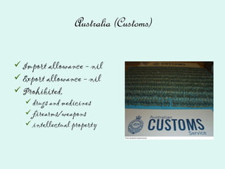 Australia (Customs)
Import allowance - nil
Export allowance - nil
Prohibited,
drugs and medicines
firearms/weapons
intellectual property
 