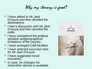 Why my itenary is good?
 I have talked to Mr.Jack
D'souza and then decided the
destinations.
 I had a discussion with Mr.Jack
D'souza and then decided the
order.
 I have considered the political
situation andgeographical
limitations of the country.
 I have arranged CAB facilities.
 I have selected excursion fare
for Mr.Jack D'souza.
 I have suggested travel
insurance.
 In case, he changes his
mind,other itenary is available.
 