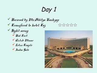 Day 1
Recieved by Mr.Aditya Kashyap
Transfered to hotel Taj,
Sight seeing
Red Fort
Qutub Minar
Lotus Temple
India Gate
 
