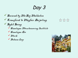 Day 3
Recieved by Mr.Raj Malhotra
Transfered to Mayfair Darjeeling,
Sight Seeing
Himalayan Mountaineering Institute
Himalayan Zoo
Mirik
Batasia Loop
 