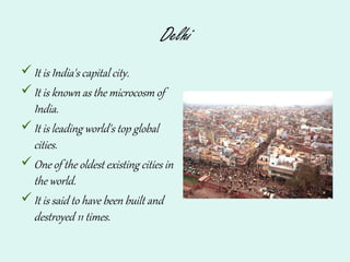 Delhi
It is India's capital city.
It is known as the microcosm of
India.
It is leading world's top global
cities.
One of the oldest existing cities in
the world.
It is said to have been built and
destroyed 11 times.
 