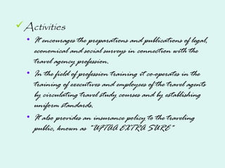 Activities
• It encourages the preparations and publications of legal,
economical and social surveys in connection with the
travel agency profession.
• In the field of profession training it co-operates in the
training of executives and employees of the travel agents
by circulating travel study courses and by establishing
uniform standards.
• It also provides an insurance policy to the traveling
public, known as "UFTAA EXTRA SURE"
 