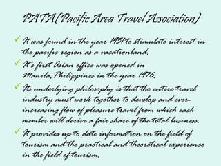 PATA(Pacific Area Travel Association)
It was found in the year 1951 to stimulate interest in
the pacific region as a vacationland.
It's first Asian office was opened in
Manila,Philippines in the year 1976.
Its underlying philosophy is that the entire travel
industry must work together to develop and ever-
increasing flow of pleasure travel from which each
member will derive a fair share of the total business.
It provides up to date information on the field of
tourism and the practical and theoretical experience
in the field of tourism.
 