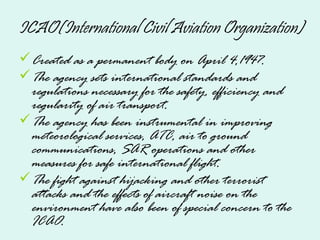 ICAO(International Civil Aviation Organization)
Created as a permanent body on April 4,1947.
The agency sets international standards and
regulations necessary for the safety, efficiency and
regularity of air transport.
The agency has been instrumental in improving
meteorological services, ATC, air to ground
communications, SAR operations and other
measures for safe international flight.
The fight against hijacking and other terrorist
attacks and the effects of aircraft noise on the
environment have also been of special concern to the
ICAO.
 