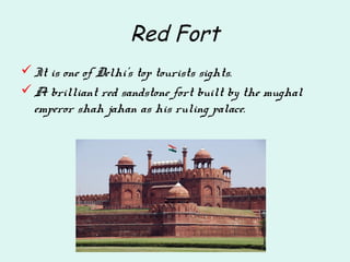 Red Fort
It is one of Delhi's top tourists sights.
A brilliant red sandstone fort built by the mughal
emperor shah jahan as his ruling palace.
 