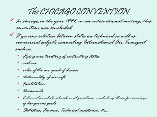 The CHICAGO CONVENTION
In chicago,in the year 1944, in an international meeting, this
convention was concluded.
It governs relation between states on technical as well as
commercial subjects connecting International Air Transport
such as,
• Flying over territory of contracting states
• customs
• rules of the air speed of disease
• Nationality of aircraft
• Facilitation
• Documents
• International standards and practises, including those for carriage
of dangerous goods
• Statistics, Finance, Technical assistance, etc...
 