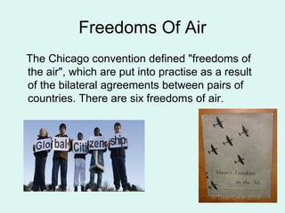 Freedoms Of Air
The Chicago convention defined "freedoms of
the air", which are put into practise as a result
of the bilateral agreements between pairs of
countries. There are six freedoms of air.
 