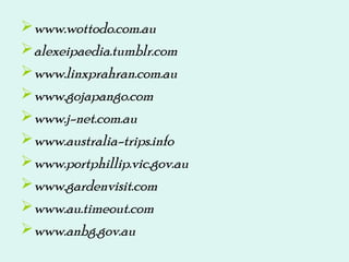www.wottodo.com.au
alexeipaedia.tumblr.com
www.linxprahran.com.au
www.gojapango.com
www.j-net.com.au
www.australia-trips.info
www.portphillip.vic.gov.au
www.gardenvisit.com
www.au.timeout.com
www.anbg.gov.au
 