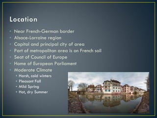 Near French-German border Alsace-Lorraine region Capitol and principal city of area Part of metropolitan area is on French soil Seat of Council of Europe Home of European Parliament Moderate Climate Harsh, cold winters Pleasant Fall Mild Spring Hot, dry Summer 