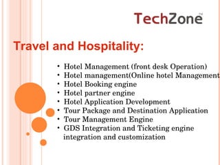 Travel and Hospitality:  Hotel Management (front desk Operation) Hotel management(Online hotel Management) Hotel Booking engine  Hotel partner engine Hotel Application Development Tour Package and Destination Application Tour Management Engine GDS Integration and Ticketing engine  integration and customization  
