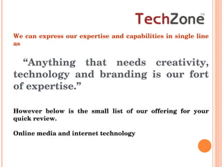 We can express our expertise and capabilities in single line as “ Anything that needs creativity, technology and branding is our fort of expertise.”  However below is the small list of our offering for your quick review. Online media and internet technology  