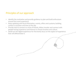 Principles of our approach
•
•

•
•

Identify the motivation and provide guidance to plan and build enthusiasm
around the travel experience
Keep updating with local information, events, offers and customs; building
context to location and time of the day
Provide tool to connect to circle of friends, fellow traveler and connect with
people having experience and interest in chosen location and culture
Detail out the digital experience for the brand, focus on the aspect of experience
that will differentiate it.

 
