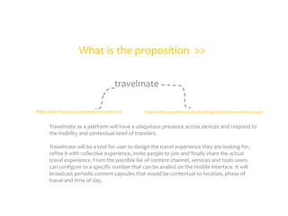 What is the proposition >>
travelmate
Make planning easy a seamless experience

Deliver the experience by building connection and context

Travelmate as a platform will have a ubiquitous presence across devices and respond to
the mobility and contextual need of travelers.
Travelmate will be a tool for user to design the travel experience they are looking for,
refine it with collective experience, invite people to join and finally share the actual
travel experience. From the possible list of content channel, services and tools users
can configure to a specific number that can be availed on the mobile interface. It will
broadcast periodic content capsules that would be contextual to location, phase of
travel and time of day.

 