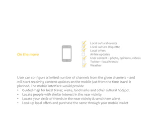 On the move

Local cultural events
Local culture etiquette
Local offers
Airline updates
User content – photo, opinions, videos
Twitter – local trends
Weather

User can configure a limited number of channels from the given channels – and
will start receiving content updates on the mobile just from the time travel is
planned. The mobile interface would provide
• Guided map for local travel, walks, landmarks and other cultural hotspot
• Locate people with similar interest in the near vicinity
• Locate your circle of friends in the near vicinity & send them alerts
• Look up local offers and purchase the same through your mobile wallet

 