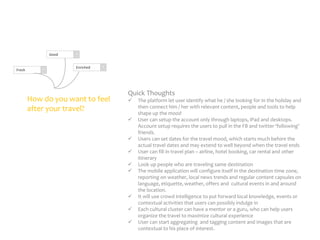 Good

Fresh

Enriched

How do you want to feel
after your travel?

Quick Thoughts












The platform let user identify what he / she looking for in the holiday and
then connect him / her with relevant content, people and tools to help
shape up the mood
User can setup the account only through laptops, iPad and desktops.
Account setup requires the users to pull in the FB and twitter ‘following’
friends.
Users can set dates for the travel mood, which starts much before the
actual travel dates and may extend to well beyond when the travel ends
User can fill in travel plan – airline, hotel booking, car rental and other
itinerary
Look up people who are traveling same destination
The mobile application will configure itself in the destination time zone,
reporting on weather, local news trends and regular content capsules on
language, etiquette, weather, offers and cultural events in and around
the location.
It will use crowd intelligence to put forward local knowledge, events or
contextual activities that users can possibly indulge in
Each cultural cluster can have a mentor or a guru, who can help users
organize the travel to maximize cultural experience
User can start aggregating and tagging content and images that are
contextual to his place of interest.

 