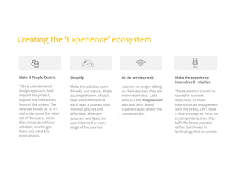 Creating the ‘Experience’ ecosystem

Make it People Centric

Simplify

Be the wireless web

Take a user-centered
design approach, look
beyond the project,
beyond the interaction,
beyond the screen. The
attempt would be to try
and understand the mindset of the users, when
they interacts with our
solution, how he got
there and what the
motivation is.

Make the solution users
friendly and natural. Make
accomplishment of each
task and fulfillment of
each need a journey with
minimal glitches and
effortless. Minimize
surprises and keep the
user informed at every
stage of the journey.

User are no longer sitting
on their desktop, they are
everywhere else. Let’s
embrace the ‘fragmented’
web and drive brand
experiences to where the
customers are.

Make the experience
interactive & intuitive
The experience should be
rooted in business
objectives, to make
interaction an engagement
with the brand. Let’s have
a clear strategy to focus on
creating interactions that
fulfil the brand promise
rather than invest in
technology that un-usable.

 