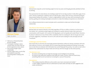 Context
Michael been using the current booking engine for last two years and though generally satisfied; he finds
its limiting.
Now powered by his smart phone, he is looking to plan for his next big vacation in India after a gap of two
years. And he is looking for a platform that can help his plan, create, share and stay connected during his
long awaited holiday and wonders, “is there a single platform which can stays with me during the entire
journey; guiding and creating meaningful connection to make this holiday an experience to remember”.
He is willing to devote time to search and plan and is committed to make sure he finds the right
relationship.

The Role of the Internet & mobile

Michael Phelps
Age: 32 years
 Web savvy, UK based business
process manager
 Travel goals: Looking to take a
vacation after two years that can
let him experience a new culture.
 Have saved enough to plan
comfortably
 Internet usage: Heavy, use his iPad
and mobile to researches
everything before making a first
move

Michael takes his research directly to the Web regardless of if he is in office, at home or on the move in
the market. He’s constantly using Google and Facebook to quickly reference topics that come up in
conversations with his peers. He is aware of the big players, such as Expedia and Lonely Planet. However,
he doesn’t really know if any of them offers completely what he is looking for. But he has got one wordof-mouth suggestion, Travelmate. He turns to the web and starts looking for sites and apps and visit
Travelmate.

Challenges and Pain Points
How travel sites or even the new travel apps present themselves online isn’t always consistent with who
they really are. He has to visit multiple sites for researching, planning, booking and sharing. He also gets
lost on sites that are cluttered with information but cannot help plan the journey. He wants to start with a
platform that understands his unique needs and will stay with him though out the entire journey.

The Bottom Line
•
•

He wants something that can help him leverage crowd intelligence for planning.
He wants to go along with a platform that helps him create, connect, share his travel story;
something that he can trust and turn to during the course of his journey.

Perceptions
•
•

“This holiday should be different as the world is now more connected and mobile.”
“I need a digital companion that can understand my travel needs and helps me with suggestion and
create connections.”

 