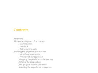 Contents
/Overview
/Understanding users & scenarios
/ Starting point
/ First look
/ Retracing the path
/Building the experience ecosystem
/ Identifying user needs
/ Principle of our approach
/Mapping the platform to the journey
/What is the proposition
/Design your travel experience
/Creating the experience ecosystem

 