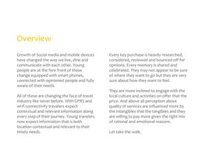 Overview
Growth of Social media and mobile devices
have changed the way we live, dine and
communicate with each other. Young
people are at the fore front of these
change equipped with smart phones,
connected with opinioned people and fully
aware of their needs.
All of these are changing the face of travel
industry like never before. With GPRS and
wi-fi connectivity travelers expect
contextual and relevant information along
every step of their journey. Young travelers
now expect information that is both
location contextual and relevant to their
timely needs.

Every key purchase is heavily researched,
considered, reviewed and bounced off for
opinions. Every memory is shared and
celebrated. They may not appear to be sure
of where they want to go but they are very
sure about how they want to feel.
They are more inclined to engage with the
local culture and activities on offer that the
price. And above all perception about
quality of services are influenced more by
the intangibles that the tangibles and they
are willing to pay more given the right mix
of rational and emotional reasons.
Let take the walk.

 