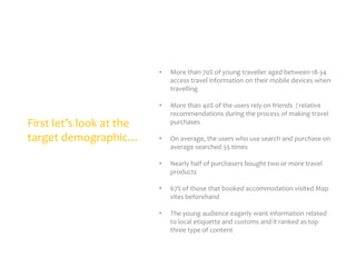 •

•

First let’s look at the
target demographic…

More than 70% of young traveller aged between 18-34
access travel information on their mobile devices when
travelling
More than 40% of the users rely on friends / relative
recommendations during the process of making travel
purchases

•

On average, the users who use search and purchase on
average searched 55 times

•

Nearly half of purchasers bought two or more travel
products

•

67% of those that booked accommodation visited Map
sites beforehand

•

The young audience eagerly want information related
to local etiquette and customs and it ranked as top
three type of content

 