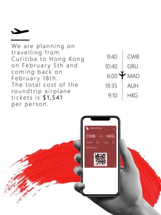 We a r e p l a n n i n g o n
t r a v e l l i n g f ro m
C u r i t i b a t o H o n g K o n g
o n F e b r u a r y 5 t h a n d
c o m i n g b a c k o n
F e b r u a r y 1 8 t h .
T h e t o t a l c o s t of t h e
r o u n d t r i p a i r p l a n e
t i c k e t s i s $ 1 , 5 4 1
p e r p e r s o n .
CWB
GRU
MAD
AUH
HKG
9:40
10:40
6:00
19:35
9:10
10
 