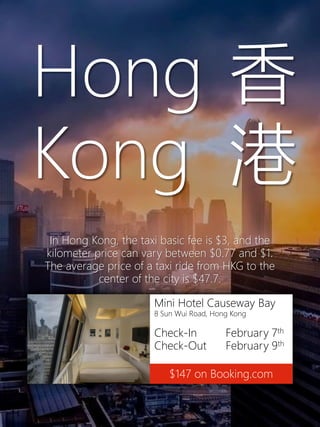 Mini Hotel Causeway Bay
8 Sun Wui Road, Hong Kong
Check-In February 7th
Check-Out February 9th
$147 on Booking.com
Hong
Kong
香
港
In Hong Kong, the taxi basic fee is $3, and the
kilometer price can vary between $0.77 and $1.
The average price of a taxi ride from HKG to the
center of the city is $47.7.
 