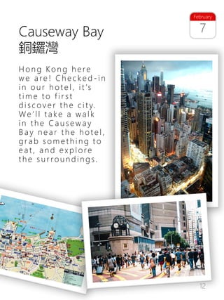 12
Causeway Bay
銅鑼灣
H o n g Ko n g h e re
w e a re ! C h e c k e d - i n
i n o u r h o t e l , i t ’s
t i m e t o f i r s t
d i s c o v e r t h e c i t y.
We ’ l l t a k e a w a l k
i n t h e C a u s e w a y
B a y n e a r t h e h o t e l ,
g r a b s o m e t h i n g t o
e a t , a n d e x p l o re
t h e s u r ro u n d i n g s .
7
February
 