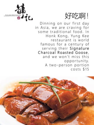 13
Dinnin g on our fir st day
in Asia, we are craving for
some tradition a l food. In
Honk Kong, Yung Kee
restaurant is world
famous for a centur y of
ser ving their S i g n a t u re
C h a rc o a l R o a s t e d G o o s e ,
and we won’t miss this
oppor tu n ity.
A two-per s on por tion
costs $15
好吃啊！
 