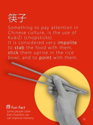 筷子
Something to pay attention in
Chinese culture, is the use of
KuàiZi (chopsticks).
It is considered ver y impolite
to stab the food with them,
stick them uprise in the rice
bowl, and to point with them.
Fun Fact
Some people claim
that chopstick use
can improve memory. 14
 