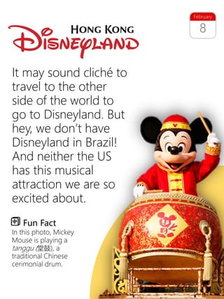 15
8
February
It may sound cliché to
travel to the other
side of the world to
go to Disneyland. But
hey, we don’t have
Disneyland in Brazil!
And neither the US
has this musical
attraction we are so
excited about.
Fun Fact
In this photo, Mickey
Mouse is playing a
tanggu (堂鼓), a
traditional Chinese
cerimonial drum.
 