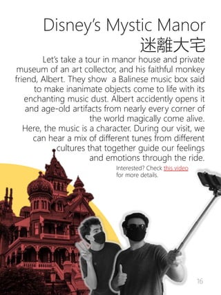 16
Disney’s Mystic Manor
迷離大宅
Let’s take a tour in manor house and private
museum of an art collector, and his faithful monkey
friend, Albert. They show a Balinese music box said
to make inanimate objects come to life with its
enchanting music dust. Albert accidently opens it
and age-old artifacts from nearly every corner of
the world magically come alive.
Here, the music is a character. During our visit, we
can hear a mix of different tunes from different
cultures that together guide our feelings
and emotions through the ride.
Interested? Check this video
for more details.
 