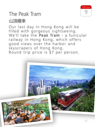 17
9
February
The Peak Tram
Our last day in Hong Kong will be
filled with gorgeo us sightsee in g .
We’ll take the Pe a k Tr a m - a funicular
railway in Hong Kong, which offer s
good views over the harbor and
skyscraper s of Hong Kong.
Round trip price is $7 per per son.
山頂纜車
 
