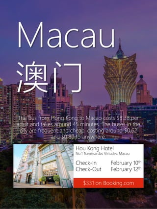 Hou Kong Hotel
No.1 Travessa das Virtudes, Macau
Check-In February 10th
Check-Out February 12th
$331 on Booking.com
Macau
澳门
The bus from Hong Kong to Macao costs $8.38 per
adult and takes around 45 minutes. The buses in the
city are frequent and cheap, costing around $0.62
and $0.80 to anywhere.
 