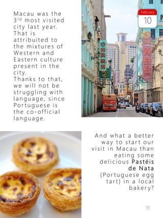19
10
February
M a c a u w a s t h e
3 rd m o s t v i s i t e d
c i t y l a s t y e a r.
T h a t i s
a t t r i b u i t e d t o
t h e m i x t u re s of
We s t e r n a n d
E a s t e r n c u l t u re
p re s e n t i n t h e
c i t y.
T h a n k s t o t h a t ,
w e w i l l n o t b e
s t r u g g l i n g w i t h
l a n g u a g e , s i n c e
Po r t u g u e s e i s
t h e c o - of f i c i a l
l a n g u a g e .
A n d w h a t a b e t t e r
w a y t o s t a r t o u r
v i s i t i n M a c a u t h a n
e a t i n g s o m e
d e l i c i o u s Pa s t é i s
d e N a t a
( Po r t u g u e s e e g g
t a r t ) i n a l o c a l
b a k e r y?
 