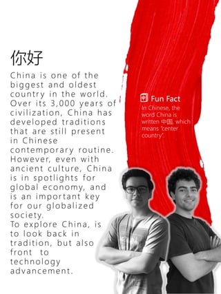 你好
C h i n a i s o n e of th e
b i g g e s t an d o l d e s t
c o u n tr y i n th e w o r l d .
O v e r i ts 3 , 0 0 0 y e ar s of
c i v i l i z ati o n , C h i n a h as
d e v e l o p e d tr ad i ti o n s
th at are sti l l p re se n t
i n C h i n e s e
c o n te mp o r a r y ro u ti n e .
H o w e v e r, e v e n w i th
an c i e n t c u l tu re , C h i n a
i s i n sp o tl i g h t s f o r
g l o b al e c o n o my, an d
i s an i mp o r tan t k ey
f o r o u r g l o b al i z e d
so c i e ty.
To e x p l o re C h i n a, i s
to l o o k b ac k i n
trad i ti o n , b u t al so
f ro n t to
te c h n o l o g y
ad v an c e me n t .
Fun Fact
In Chinese, the
word China is
written 中国, which
means “center
country”.
 