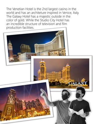 22
The Venetian Hotel is the 2nd largest casino in the
world and has an architeture inspired in Venice, Italy.
The Galaxy Hotel has a majestic outside in the
color of gold. While the Studio City Hotel has
an incredible structure of television and film
production facilities.
 