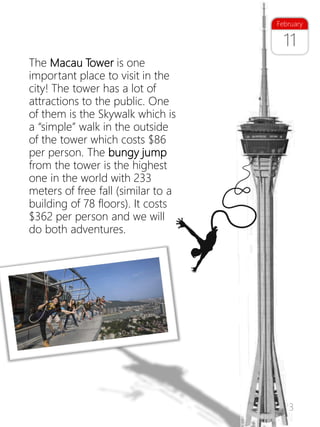 23
The Macau Tower is one
important place to visit in the
city! The tower has a lot of
attractions to the public. One
of them is the Skywalk which is
a “simple” walk in the outside
of the tower which costs $86
per person. The bungy jump
from the tower is the highest
one in the world with 233
meters of free fall (similar to a
building of 78 floors). It costs
$362 per person and we will
do both adventures.
11
February
 