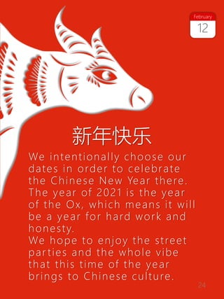 24
We intentionally choose our
dates in order to celebrate
the Chinese New Year there.
The year of 2021 is the year
of the Ox, which means it will
be a year for hard work and
honesty.
We hope to enjoy the street
par ties and the whole vibe
that this time of the year
brings to Chinese culture.
新年快乐
12
February
 