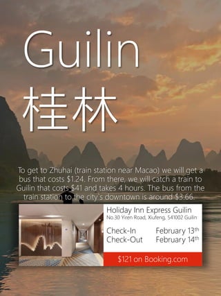 Holiday Inn Express Guilin
No.30 Yiren Road, Xiufeng, 541002 Guilin
Check-In February 13th
Check-Out February 14th
$121 on Booking.com
Guilin
桂林
To get to Zhuhai (train station near Macao) we will get a
bus that costs $1.24. From there, we will catch a train to
Guilin that costs $41 and takes 4 hours. The bus from the
train station to the city`s downtown is around $3.66.
 