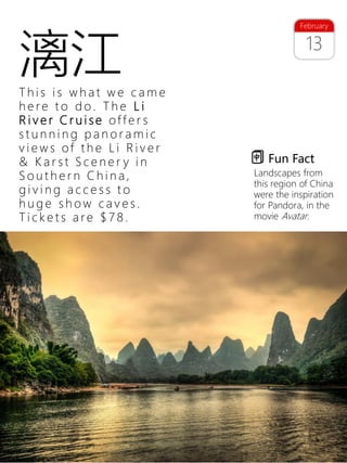 26
13
February
T h i s i s w h a t w e c a m e
h e re t o d o . T h e L i
R i v e r C r u i s e of f e r s
s t u n n i n g p a n o r a m i c
v i e w s of t h e L i R i v e r
& K a r s t S c e n e r y i n
S o u t h e r n C h i n a ,
g i v i n g a c c e s s t o
h u g e s h o w c a v e s .
T i c k e t s a re $ 7 8 .
Fun Fact
Landscapes from
this region of China
were the inspiration
for Pandora, in the
movie Avatar.
漓江
 