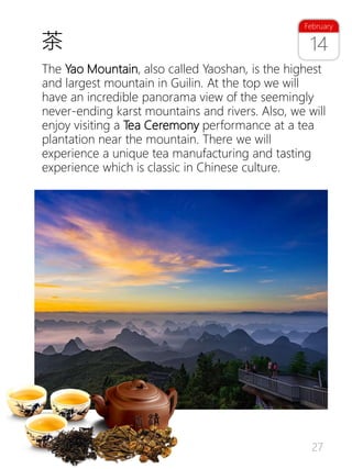 27
14
February
The Yao Mountain, also called Yaoshan, is the highest
and largest mountain in Guilin. At the top we will
have an incredible panorama view of the seemingly
never-ending karst mountains and rivers. Also, we will
enjoy visiting a Tea Ceremony performance at a tea
plantation near the mountain. There we will
experience a unique tea manufacturing and tasting
experience which is classic in Chinese culture.
茶
 