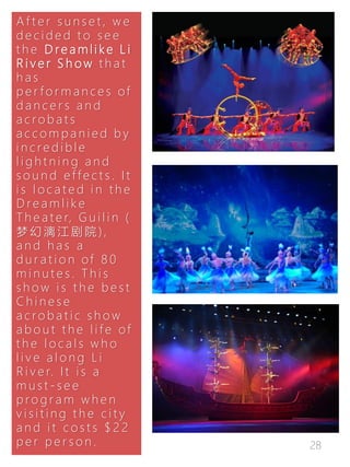 28
A f t e r s u n s e t , w e
d e c i d e d t o s e e
t h e D re a m l i k e L i
R i v e r S h o w t h a t
h a s
p e r f o r m a n c e s of
d a n c e r s a n d
a c r o b a t s
a c c o m p a n i e d b y
i n c r e d i b l e
l i g h t n i n g a n d
s o u n d e f f e c t s . I t
i s l o c a t e d i n t h e
D r e a m l i k e
T h e a t e r, G u i l i n (
梦 幻 漓 江 剧 院 ) ,
a n d h a s a
d u r a t i o n of 8 0
m i n u t e s . T h i s
s h o w i s t h e b e s t
C h i n e s e
a c r o b a t i c s h o w
a b o u t t h e l i f e of
t h e l o c a l s w h o
l i v e a l o n g L i
R i v e r. I t i s a
m u s t - s e e
p ro g r a m w h e n
v i s i t i n g t h e c i t y
a n d i t c o s t s $ 2 2
p e r p e r s o n .
 
