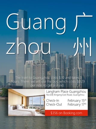 Langham Place Guangzhou
No.638 Xingang East Road, Guangzhou
Check-In February 15th
Check-Out February 17th
$356 on Booking.com
Guang
zhou
广
州
The train to Guangzhou costs $30 and takes 3
hours. There, we will use the bus, which costs $0.29
per ride, to get around.
 