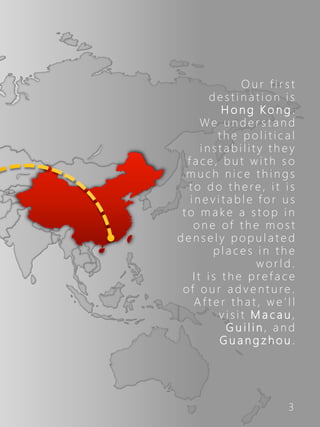 3
O u r f i r s t
d e s t i n a t i o n i s
H o n g K o n g .
We u n d e r s t a n d
t h e p o l i t i c a l
i n s t a b i l i t y t h e y
f a c e , b u t w i t h s o
m u c h n i c e t h i n g s
t o d o t h e re , i t i s
i n e v i t a b l e f o r u s
t o m a k e a s t o p i n
o n e of t h e m o s t
d e n s e l y p o p u l a t e d
p l a c e s i n t h e
w o r l d .
I t i s t h e p r e f a c e
of o u r a d v e n t u re .
A f t e r t h a t , w e ’ l l
v i s i t M a c a u ,
G u i l i n , a n d
G u a n g z h o u .
 